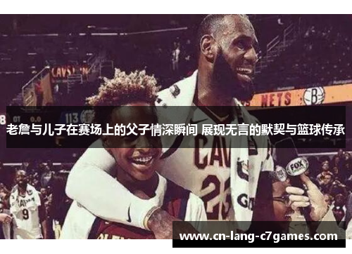 老詹与儿子在赛场上的父子情深瞬间 展现无言的默契与篮球传承