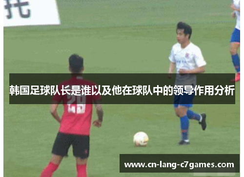 韩国足球队长是谁以及他在球队中的领导作用分析