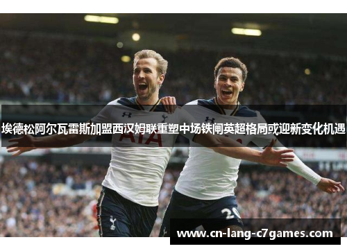 埃德松阿尔瓦雷斯加盟西汉姆联重塑中场铁闸英超格局或迎新变化机遇