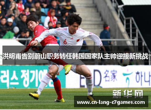 洪明甫告别蔚山职务转任韩国国家队主帅迎接新挑战