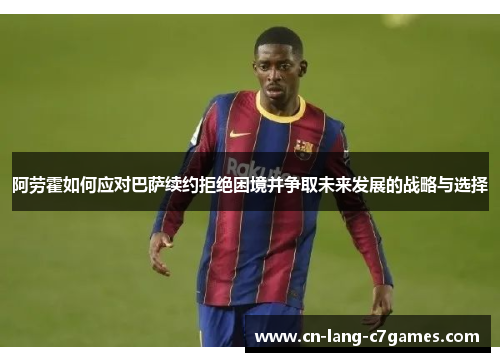 阿劳霍如何应对巴萨续约拒绝困境并争取未来发展的战略与选择